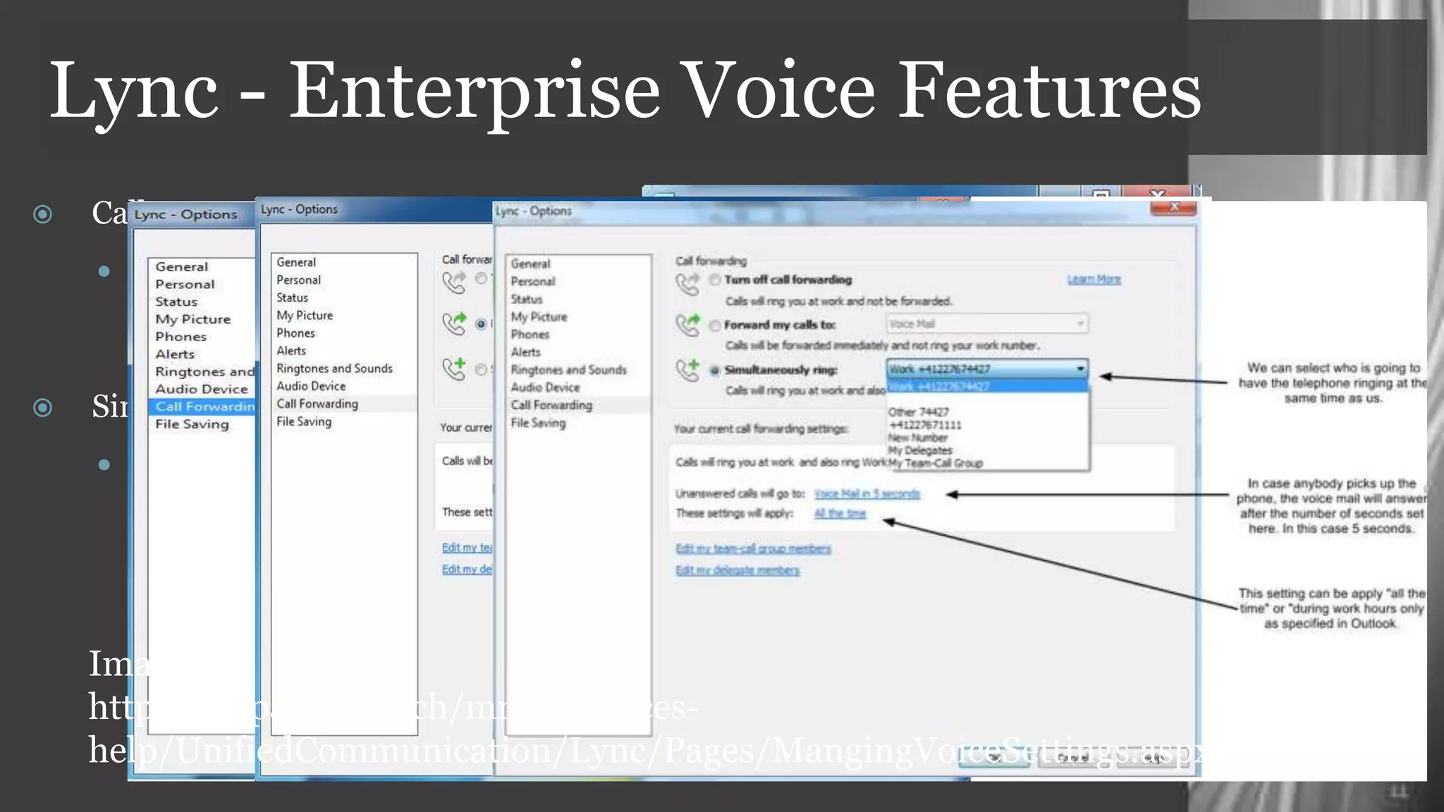 Lync - Enterprise Voice Features
    Call Forwarding
      Lync gives the possibilities to
        easily configure voice settings
        like forwarding
    Simultaneous Ring
      Once this option is enabled any
        calls that go to your Microsoft
        Lync client will also be “forked”
        to the number you specify

     Images :
     https://espace.cern.ch/mmmservices-
     help/UnifiedCommunication/Lync/Pages/MangingVoiceSettings.aspx
 