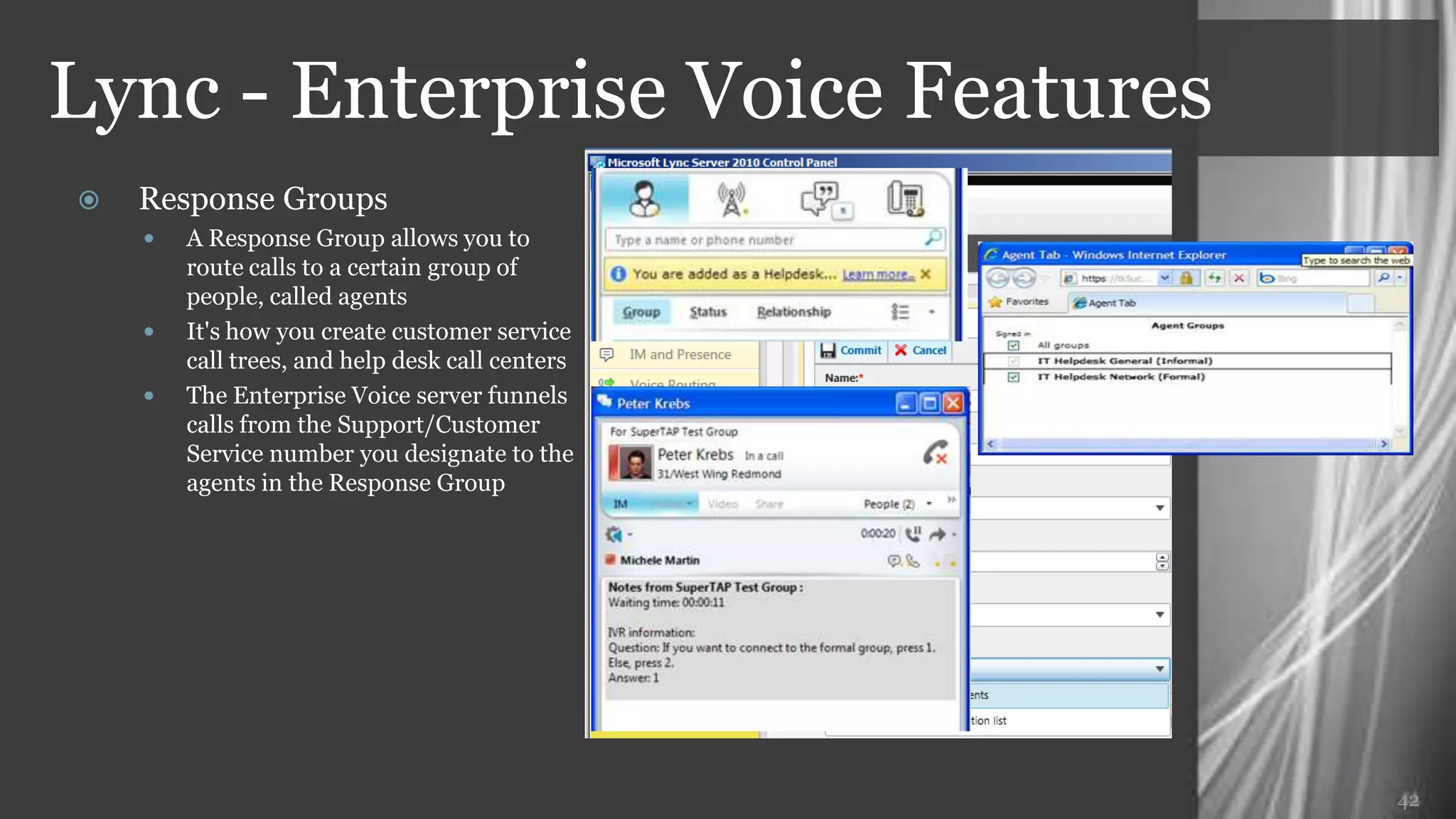 Lync - Enterprise Voice Features
   Response Groups
     A Response Group allows you to
      route calls to a certain group of
      people, called agents
     It's how you create customer service
      call trees, and help desk call centers
     The Enterprise Voice server funnels
      calls from the Support/Customer
      Service number you designate to the
      agents in the Response Group




                                               42
 