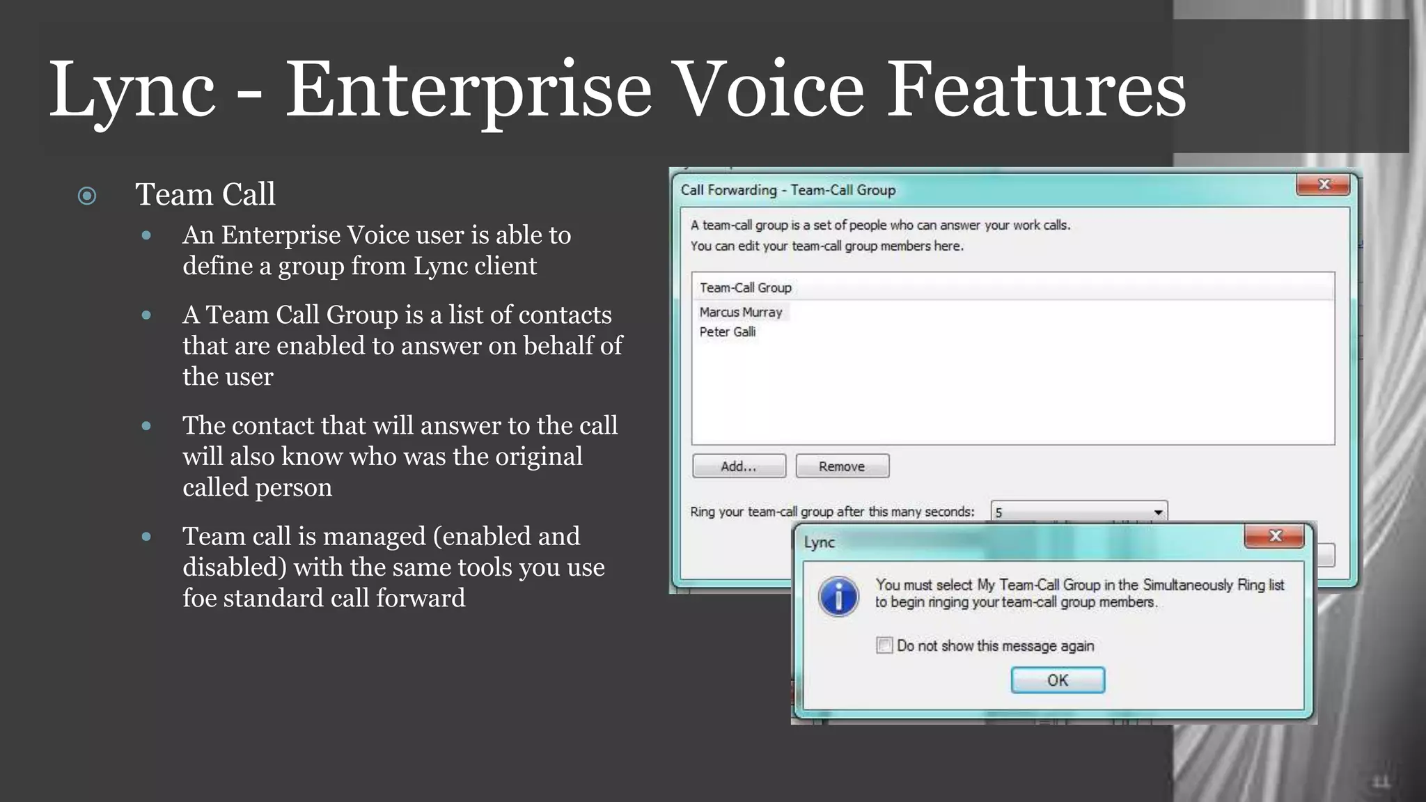 Lync - Enterprise Voice Features
   Team Call
     An Enterprise Voice user is able to
       define a group from Lync client
     A Team Call Group is a list of contacts
       that are enabled to answer on behalf of
       the user
     The contact that will answer to the call
       will also know who was the original
       called person
     Team call is managed (enabled and
       disabled) with the same tools you use
       foe standard call forward
 