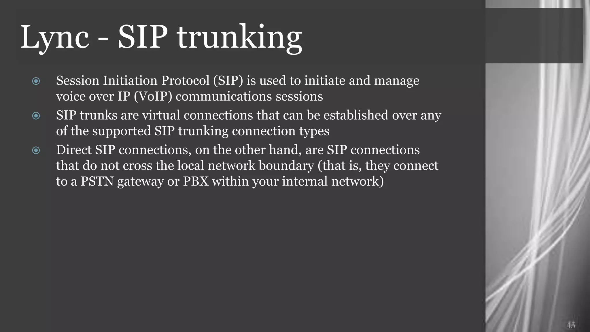 Lync - SIP trunking
   Session Initiation Protocol (SIP) is used to initiate and manage
    voice over IP (VoIP) communications sessions
   SIP trunks are virtual connections that can be established over any
    of the supported SIP trunking connection types
   Direct SIP connections, on the other hand, are SIP connections
    that do not cross the local network boundary (that is, they connect
    to a PSTN gateway or PBX within your internal network)




                                                                          45
 