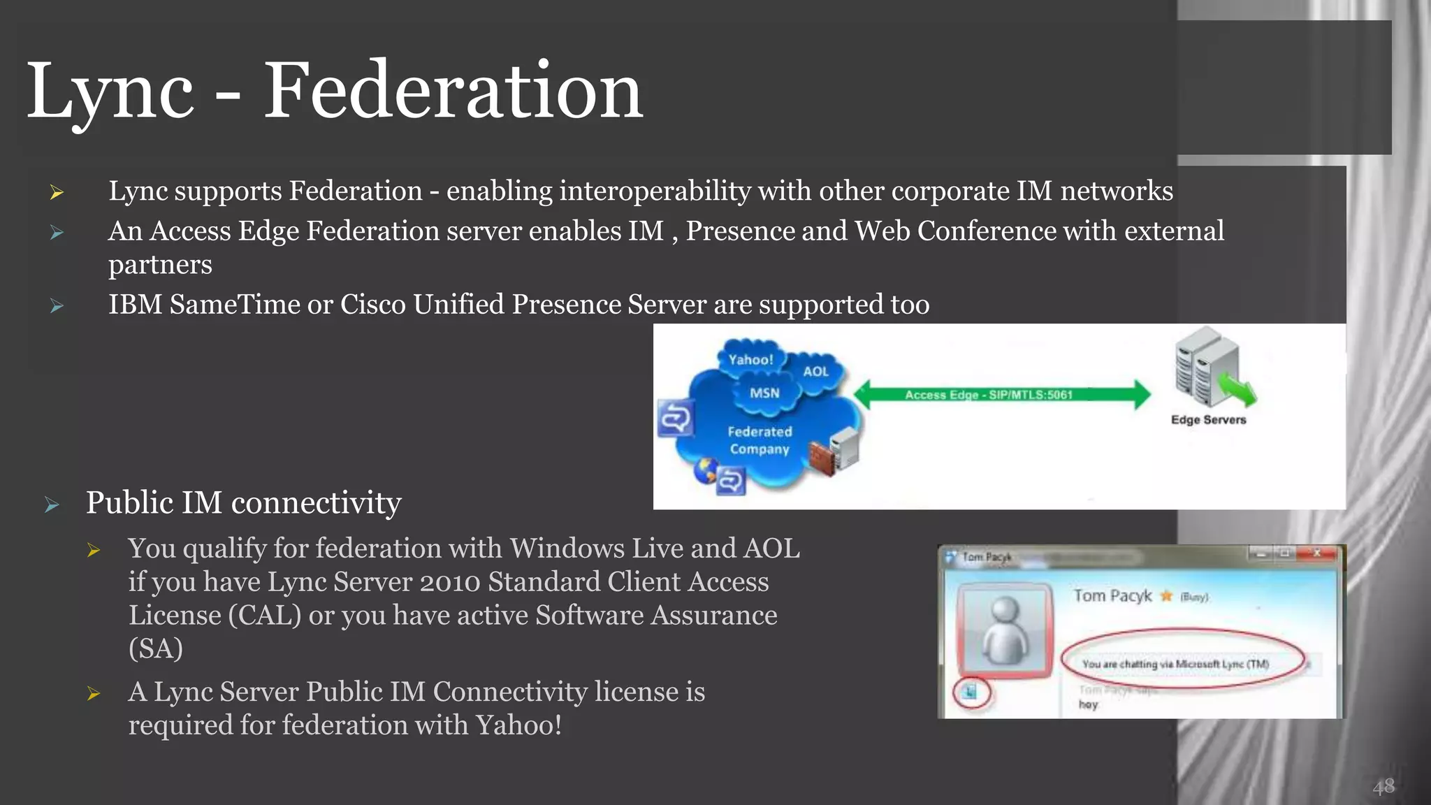 Lync - Federation
       Lync supports Federation - enabling interoperability with other corporate IM networks
       An Access Edge Federation server enables IM , Presence and Web Conference with external
        partners
       IBM SameTime or Cisco Unified Presence Server are supported too




   Public IM connectivity
        You qualify for federation with Windows Live and AOL
         if you have Lync Server 2010 Standard Client Access
         License (CAL) or you have active Software Assurance
         (SA)
        A Lync Server Public IM Connectivity license is
         required for federation with Yahoo!

                                                                                                  48
 