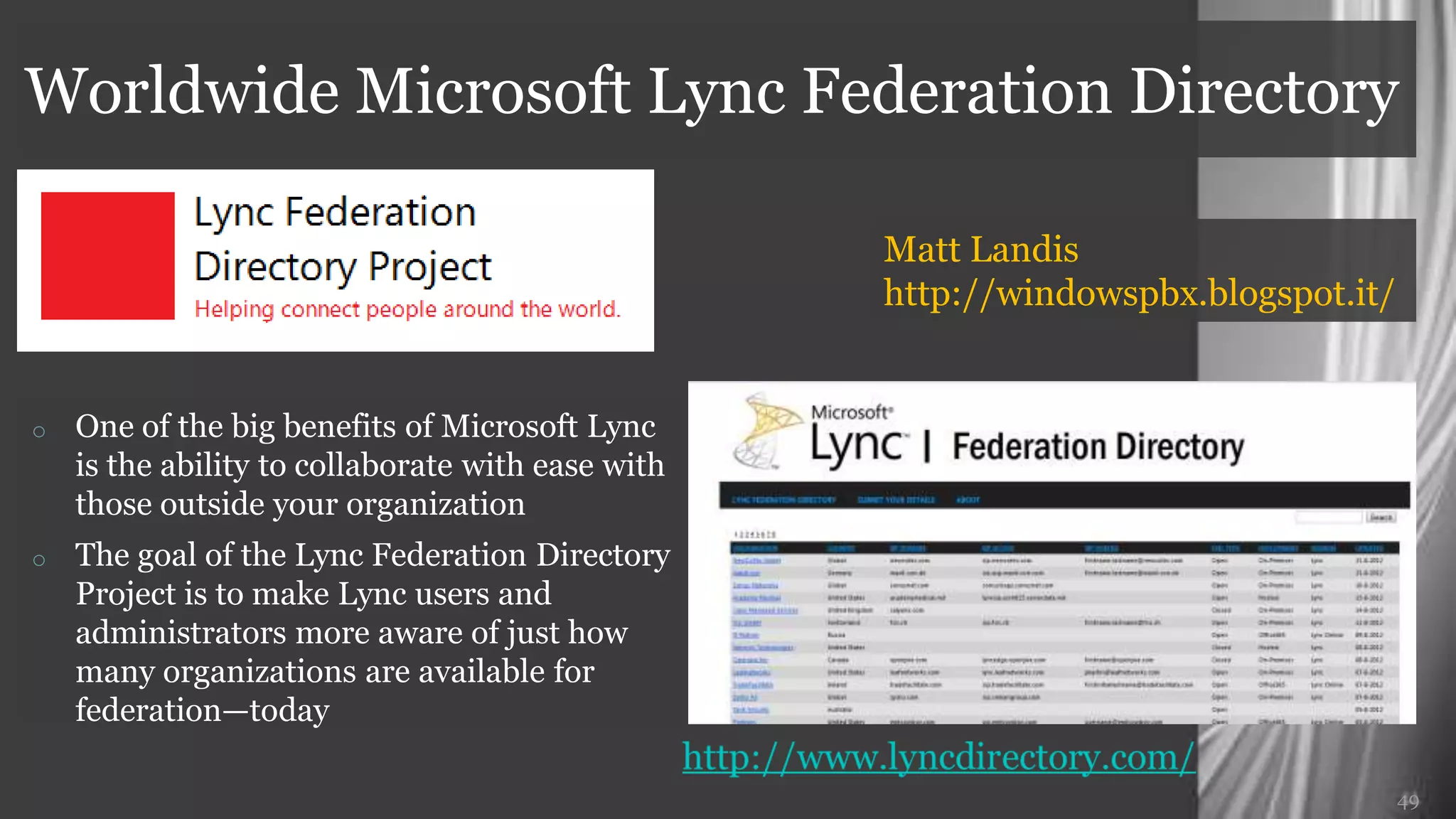 Worldwide Microsoft Lync Federation Directory

                                                   Matt Landis
                                                   http://windowspbx.blogspot.it/


o   One of the big benefits of Microsoft Lync is
    the ability to collaborate with ease with
    those outside your organization
o   The goal of the Lync Federation Directory
    Project is to make Lync users and
    administrators more aware of just how
    many organizations are available for
    federation—today


                                                                                49
 