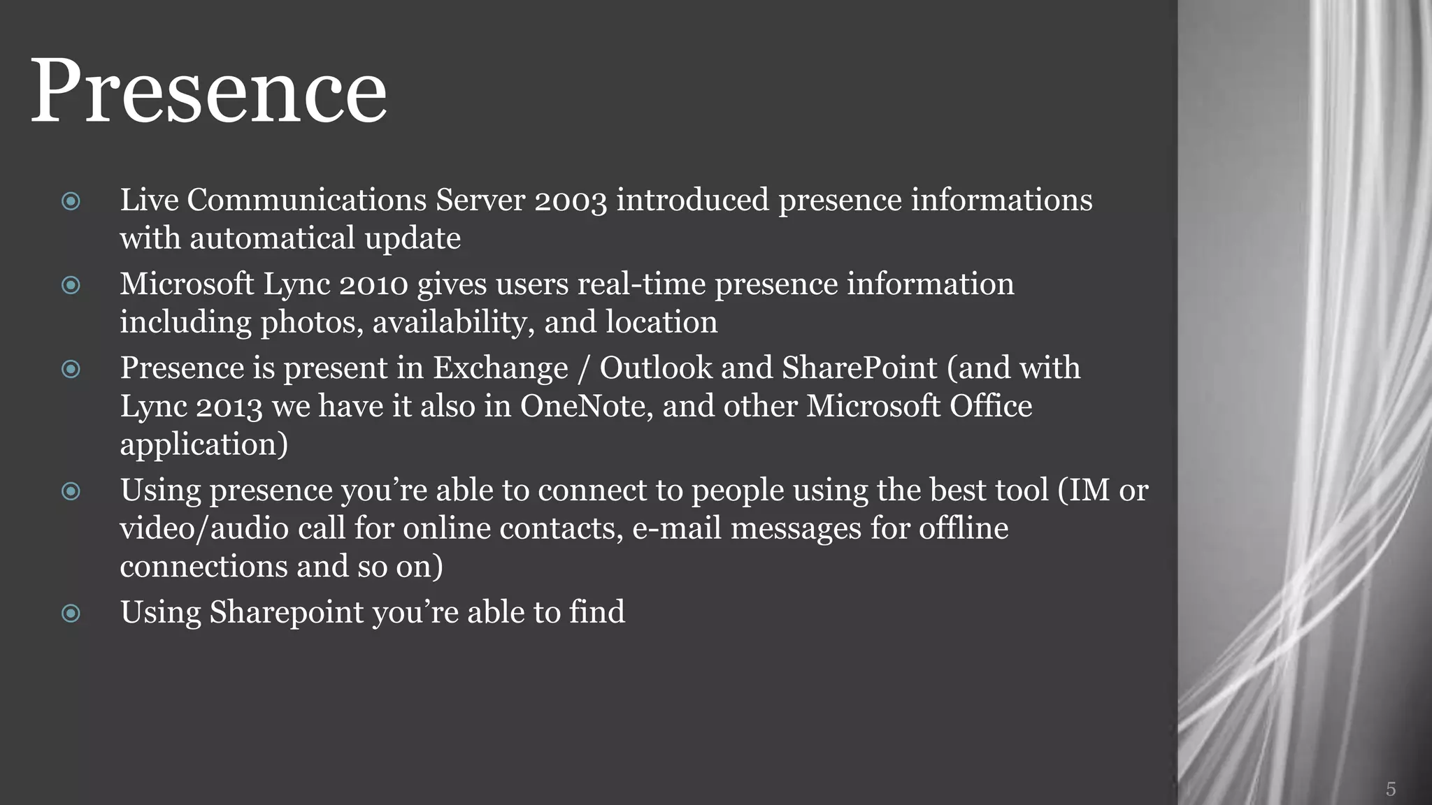 Presence
   Live Communications Server 2003 introduced presence informations
    with automatical update
   Microsoft Lync 2010 gives users real-time presence information including
    photos, availability, and location
   Presence is present in Exchange / Outlook and SharePoint (and with Lync
    2013 we have it also in OneNote, and other Microsoft Office application)
   Using presence you’re able to connect to people using the best tool (IM or
    video/audio call for online contacts, e-mail messages for offline
    connections and so on)
   Using Sharepoint you’re able to find




                                                                                 5
 
