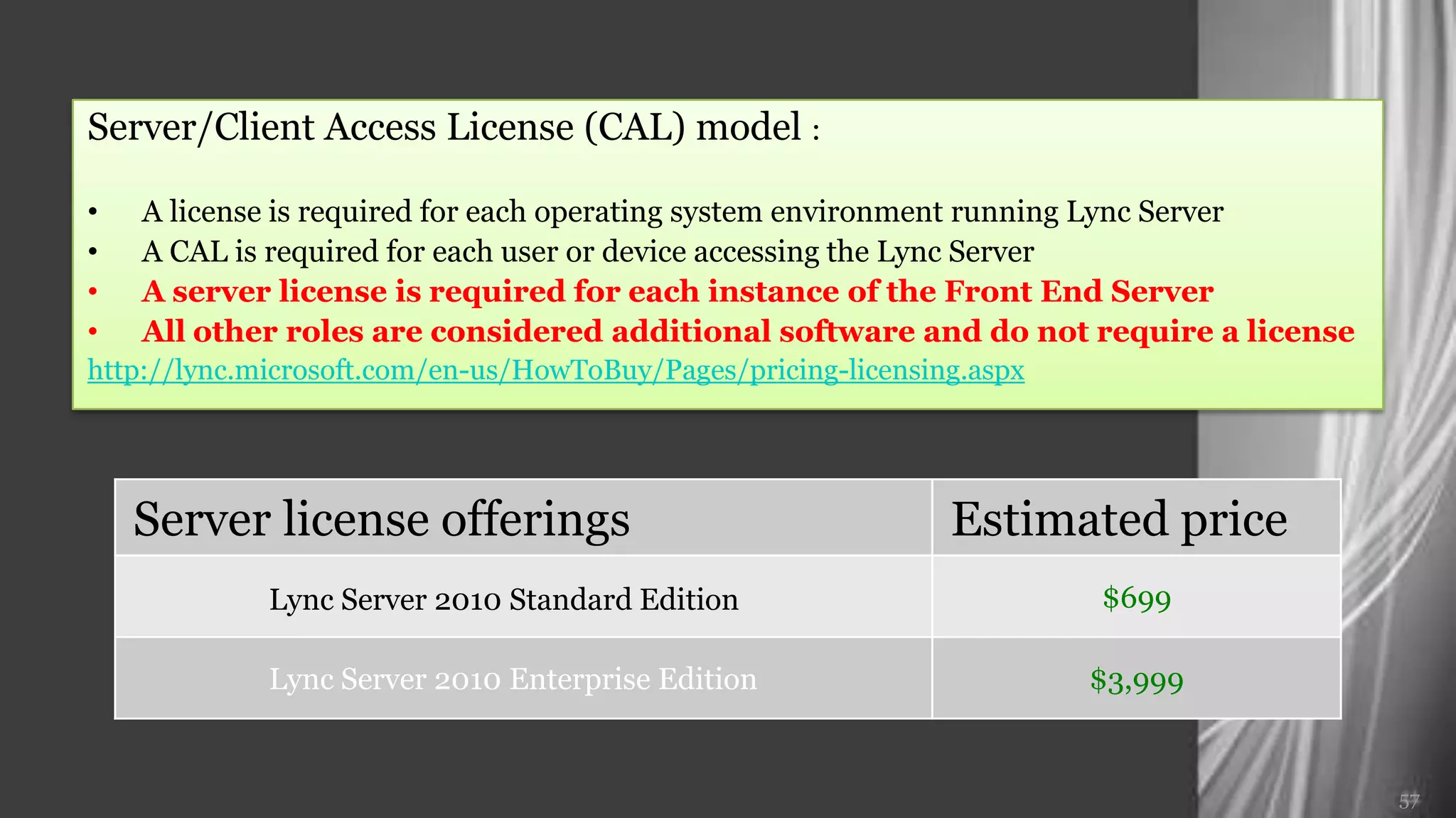 Server/Client Access License (CAL) model :

•   A license is required for each operating system environment running Lync Server
•   A CAL is required for each user or device accessing the Lync Server
•   A server license is required for each instance of the Front End Server
•   All other roles are considered additional software and do not require a license
http://lync.microsoft.com/en-us/HowToBuy/Pages/pricing-licensing.aspx




    Server license offerings                                   Estimated price
            Lync Server 2010 Standard Edition                           $699

            Lync Server 2010 Enterprise Edition                         $3,999


                                                                                      57
 