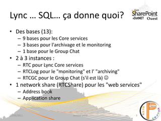 Lync … SQL… ça donne quoi?,[object Object],Des bases (13):,[object Object],9 bases pour les Core services,[object Object],3 bases pour l'archivage et le monitoring,[object Object],1 base pour le Group Chat,[object Object],2 à 3 instances : ,[object Object],RTC pour LyncCore services,[object Object],RTCLog pour le "monitoring" et l’ "archiving",[object Object],RTCGC pour le Group Chat (s'il est là) ,[object Object],1 network share (RTCShare) pour les "web services",[object Object],Address book,[object Object],Application share,[object Object],23/05/2011,[object Object],Session UGSF,[object Object],3,[object Object]