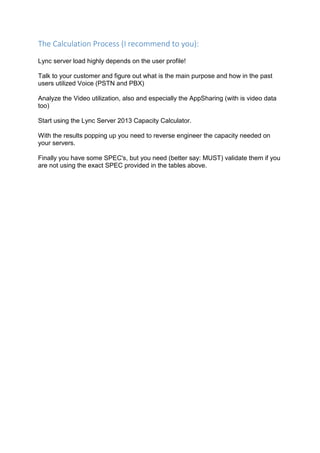 The Calculation Process (I recommend to you):
Lync server load highly depends on the user profile!
Talk to your customer and figure out what is the main purpose and how in the past
users utilized Voice (PSTN and PBX)
Analyze the Video utilization, also and especially the AppSharing (with is video data
too)
Start using the Lync Server 2013 Capacity Calculator.
With the results popping up you need to reverse engineer the capacity needed on
your servers.
Finally you have some SPEC's, but you need (better say: MUST) validate them if you
are not using the exact SPEC provided in the tables above.
 