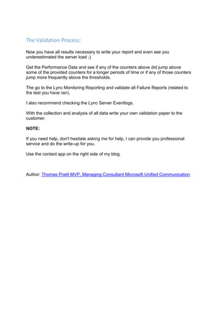 The Validation Process:
Now you have all results necessary to write your report and even see you
underestimated the server load ;)
Get the Performance Data and see if any of the counters above did jump above
some of the provided counters for a longer periods of time or if any of those counters
jump more frequently above the thresholds.
The go to the Lync Monitoring Reporting and validate all Failure Reports (related to
the test you have ran).
I also recommend checking the Lync Server Eventlogs.
With the collection and analysis of all data write your own validation paper to the
customer.
NOTE:
If you need help, don't hesitate asking me for help, I can provide you professional
service and do the write-up for you.
Use the contact app on the right side of my blog.
Author: Thomas Poett MVP, Managing Consultant Microsoft Unified Communication
 