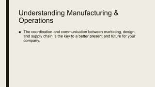 Understanding Manufacturing &
Operations
■ The coordination and communication between marketing, design,
and supply chain is the key to a better present and future for your
company.
 