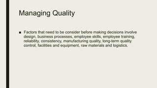 Managing Quality
■ Factors that need to be consider before making decisions involve
design, business processes, employee skills, employee training,
reliability, consistency, manufacturing quality, long-term quality
control, facilities and equipment, raw materials and logistics.
 