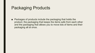 Packaging Products
■ Packages of products include the packaging that holds the
product, the packaging that keeps the items safe from each other
and the packaging that allows you to move lots of items and their
packaging all at once.
 