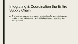 Integrating & Coordination the Entire
Supply Chain
■ The best companies and supply chains look for ways to improve
products by making smart and skillful decisions regarding the
supply chain.
 
