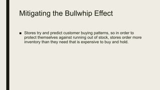 Mitigating the Bullwhip Effect
■ Stores try and predict customer buying patterns, so in order to
protect themselves against running out of stock, stores order more
inventory than they need that is expensive to buy and hold.
 