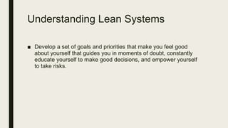 Understanding Lean Systems
■ Develop a set of goals and priorities that make you feel good
about yourself that guides you in moments of doubt, constantly
educate yourself to make good decisions, and empower yourself
to take risks.
 