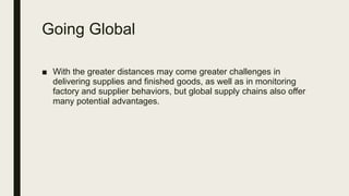 Going Global
■ With the greater distances may come greater challenges in
delivering supplies and finished goods, as well as in monitoring
factory and supplier behaviors, but global supply chains also offer
many potential advantages.
 