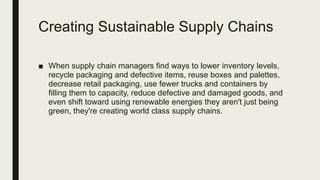 Creating Sustainable Supply Chains
■ When supply chain managers find ways to lower inventory levels,
recycle packaging and defective items, reuse boxes and palettes,
decrease retail packaging, use fewer trucks and containers by
filling them to capacity, reduce defective and damaged goods, and
even shift toward using renewable energies they aren't just being
green, they're creating world class supply chains.
 
