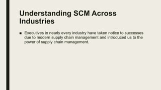 Understanding SCM Across
Industries
■ Executives in nearly every industry have taken notice to successes
due to modern supply chain management and introduced us to the
power of supply chain management.
 