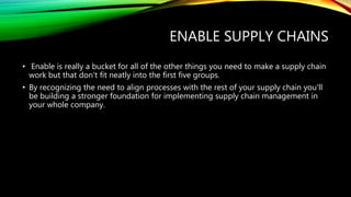 ENABLE SUPPLY CHAINS
• Enable is really a bucket for all of the other things you need to make a supply chain
work but that don't fit neatly into the first five groups.
• By recognizing the need to align processes with the rest of your supply chain you'll
be building a stronger foundation for implementing supply chain management in
your whole company.
 