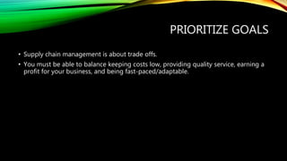 PRIORITIZE GOALS
• Supply chain management is about trade offs.
• You must be able to balance keeping costs low, providing quality service, earning a
profit for your business, and being fast-paced/adaptable.
 