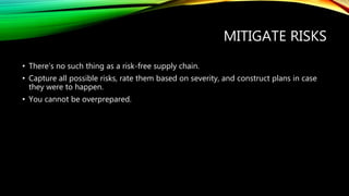 MITIGATE RISKS
• There’s no such thing as a risk-free supply chain.
• Capture all possible risks, rate them based on severity, and construct plans in case
they were to happen.
• You cannot be overprepared.
 