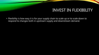 INVEST IN FLEXIBILITY
• Flexibility is how easy it is for your supply chain to scale up or to scale down to
respond to changes both in upstream supply and downstream demand.
 