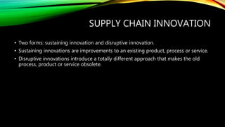 SUPPLY CHAIN INNOVATION
• Two forms: sustaining innovation and disruptive innovation.
• Sustaining innovations are improvements to an existing product, process or service.
• Disruptive innovations introduce a totally different approach that makes the old
process, product or service obsolete.
 