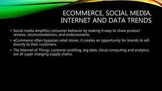 ECOMMERCE, SOCIAL MEDIA,
INTERNET AND DATA TRENDS
• Social media amplifies consumer behavior by making it easy to share product
reviews, recommendations, and endorsements.
• eCommerce often bypasses retail stores, it creates an opportunity for brands to sell
directly to their customers.
• The Internet of Things, customer profiling, big data, cloud computing and analytics
are all super charging supply chains.
 