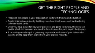 GET THE RIGHT PEOPLE AND
TECHNOLOGIES
• Preparing the people in your organization starts with training and education.
• Create links between silos by building cross-functional teams, and by developing
balanced score cards.
• Once you have a plan for how your processes are going to mature, then you can
decide which technologies you need to have in place for each step in the journey.
• A technology road map is a great way to plan the evolution of your information
systems and to keep them aligned with your process maturity.
 