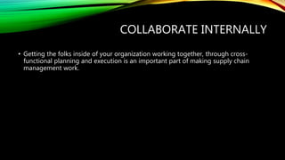 COLLABORATE INTERNALLY
• Getting the folks inside of your organization working together, through cross-
functional planning and execution is an important part of making supply chain
management work.
 