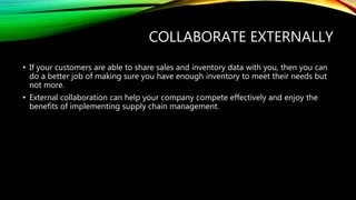 COLLABORATE EXTERNALLY
• If your customers are able to share sales and inventory data with you, then you can
do a better job of making sure you have enough inventory to meet their needs but
not more.
• External collaboration can help your company compete effectively and enjoy the
benefits of implementing supply chain management.
 