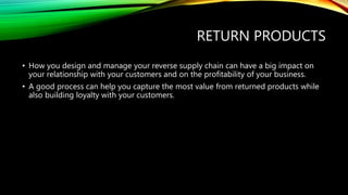 RETURN PRODUCTS
• How you design and manage your reverse supply chain can have a big impact on
your relationship with your customers and on the profitability of your business.
• A good process can help you capture the most value from returned products while
also building loyalty with your customers.
 