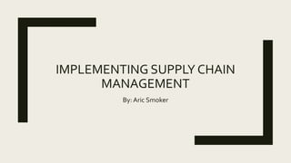 IMPLEMENTING SUPPLY CHAIN
MANAGEMENT
By: Aric Smoker
 