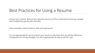 Best Practices for Using a Resume
oReview your resume. Not just your general resume, but the customized resume you created
which helped you get the job interview.
oHave examples ready to discuss skills and experiences
oIt's not appropriate for you to present your resume in the hope that you will be offered an
introduction to a hiring manager. It is also inappropriate for you to ask for a job.
 