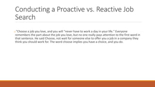 Conducting a Proactive vs. Reactive Job
Search
o"Choose a job you love, and you will "never have to work a day in your life." Everyone
remembers the part about the job you love, but no one really pays attention to the first word in
that sentence. He said Choose, not wait for someone else to offer you a job in a company they
think you should work for. The word choose implies you have a choice, and you do.
 
