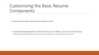 Customizing the Basic Resume
Components
o Every resume has basic requirements it needs to meet
o To avoid being initially bypassed, rather than list your full address, use the city and state only.
o Recruiters have made the determination not to call a candidate because the commute would be too far
 