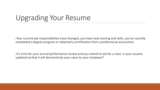 Upgrading Your Resume
oYour current job responsibilities have changed, you have new training and skills, you’ve recently
completed a degree program or obtained a certification from a professional association.
oIt’s time for your annual performance review and you intend to ask for a raise. Is your resume
updated so that it will demonstrate your value to your employer?
 