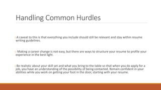 Handling Common Hurdles
oA caveat to this is that everything you include should still be relevant and stay within resume
writing guidelines.
o Making a career change is not easy, but there are ways to structure your resume to profile your
experience in the best light.
oBe realistic about your skill set and what you bring to the table so that when you do apply for a
job, you have an understanding of the possibility of being contacted. Remain confident in your
abilities while you work on getting your foot in the door, starting with your resume.
 