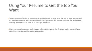 Using Your Resume to Get the Job You
Want
oYour summary of skills, or summary of qualifications, is at or near the top of your resume and
it's another area that will be scanned quickly. If you want this section to make the reader keep
reading, you need to include all of the right keywords.
oPlace the most important and relevant information within the first two bullet points of your
experience to capture the reader's attention.
 