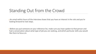 Standing Out from the Crowd
oAn email within hours of the interview shows that you have an interest in the role and you're
looking forward to next steps.
oBefore you put someone on your reference list, make sure you have spoken to that person and
had a conversation about what type of job you are seeking, and which particular skills you would
like them to focus on.
 