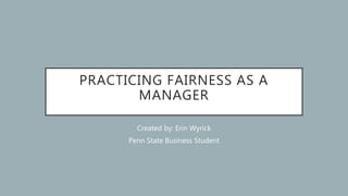 PRACTICING FAIRNESS AS A
MANAGER
Created by: Erin Wyrick
Penn State Business Student
 