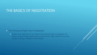 THE BASICS OF NEGOTIATION
 The Wrong and Right Way to Negotiate
 Rather than fighting for your idea to be put through or accepted, it is
better to take things slowly and try and find the right solutions for both
parties through intelligent conversation.
 