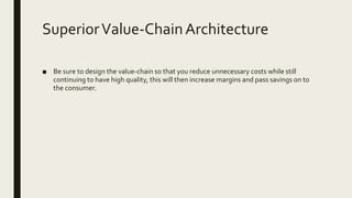 SuperiorValue-ChainArchitecture
■ Be sure to design the value-chain so that you reduce unnecessary costs while still
continuing to have high quality, this will then increase margins and pass savings on to
the consumer.
 