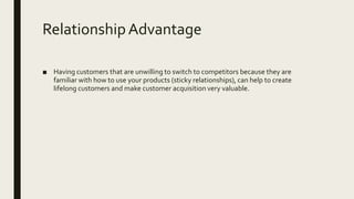 RelationshipAdvantage
■ Having customers that are unwilling to switch to competitors because they are
familiar with how to use your products (sticky relationships), can help to create
lifelong customers and make customer acquisition very valuable.
 