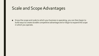 Scale and ScopeAdvantages
■ Know the scope and scale to which your business is operating, you can then begin to
build ways to create durable competitive advantage and or begin to expand the scope
in which you operate.
 