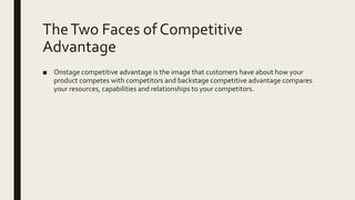 TheTwo Faces of Competitive
Advantage
■ Onstage competitive advantage is the image that customers have about how your
product competes with competitors and backstage competitive advantage compares
your resources, capabilities and relationships to your competitors.
 