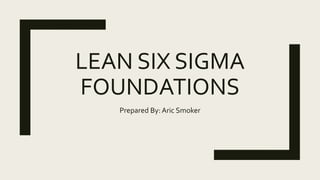 LEAN SIX SIGMA
FOUNDATIONS
Prepared By: Aric Smoker
 