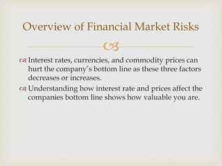 
 Interest rates, currencies, and commodity prices can
hurt the company’s bottom line as these three factors
decreases or increases.
 Understanding how interest rate and prices affect the
companies bottom line shows how valuable you are.
Overview of Financial Market Risks
 