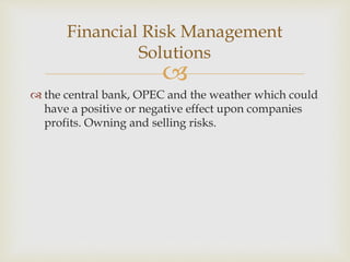 
 the central bank, OPEC and the weather which could
have a positive or negative effect upon companies
profits. Owning and selling risks.
Financial Risk Management
Solutions
 