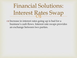 
 Increase in interest rates going up is bad for a
business’s cash flows. Interest rate swaps provides
an exchange between two parties.
Financial Solutions:
Interest Rates Swap
 