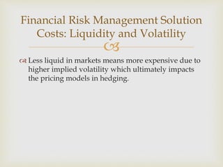 
 Less liquid in markets means more expensive due to
higher implied volatility which ultimately impacts
the pricing models in hedging.
Financial Risk Management Solution
Costs: Liquidity and Volatility
 