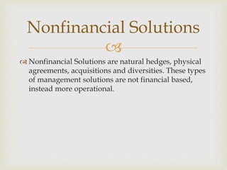 
 Nonfinancial Solutions are natural hedges, physical
agreements, acquisitions and diversities. These types
of management solutions are not financial based,
instead more operational.
Nonfinancial Solutions
 